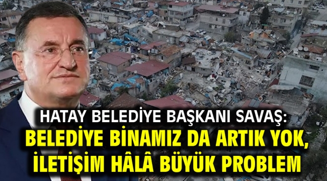 Hatay Belediye Başkanı Savaş: Belediye binamız da artık yok, iletişim hâlâ büyük problem