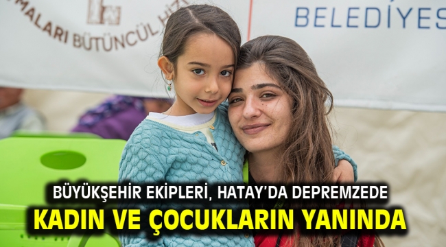 Büyükşehir ekipleri, Hatay'da depremzede kadın ve çocukların yanında