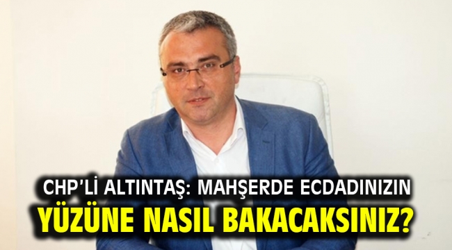 CHP'li Altıntaş'tan: Mahşerde ecdadınızın yüzüne nasıl bakacaksınız?