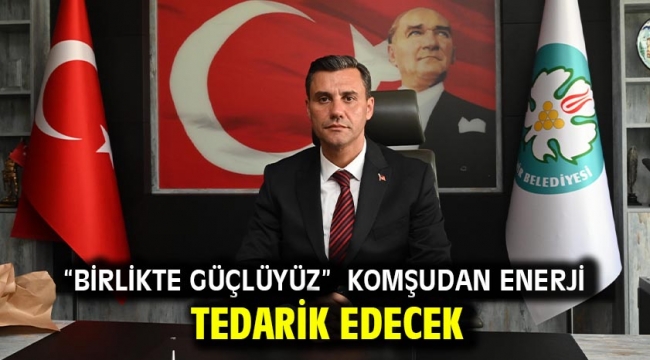 "Birlikte güçlüyüz" KOMŞUDAN ENERJİ TEDARİK EDECEK