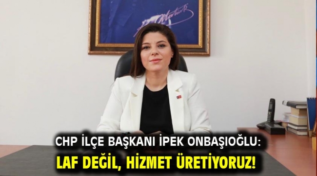 CHP İLÇE BAŞKANI İPEK ONBAŞIOĞLU: LAF DEĞİL, HİZMET ÜRETİYORUZ!