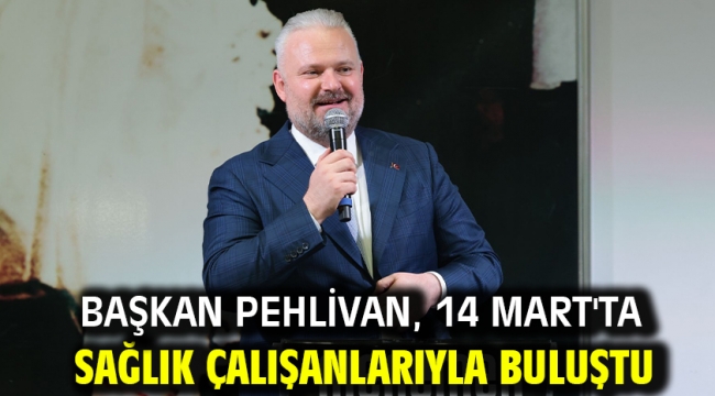 Başkan Pehlivan, 14 Mart'ta sağlık çalışanlarıyla buluştu