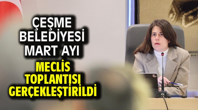 Çeşme Belediyesi Mart Ayı Meclis Toplantısı gerçekleştirildi 